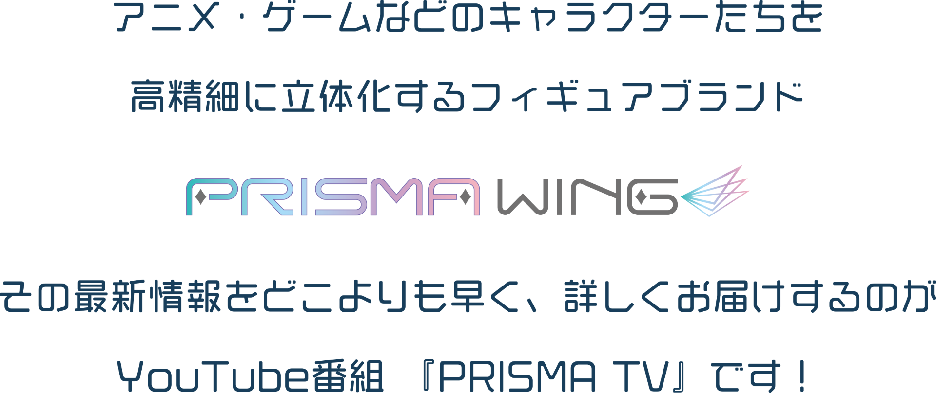 アニメ・ゲームなどのキャラクターたちを高精細に立体化するフィギュアブランド　PRISMAWING その最新情報をどこよりも早く、詳しくお届けするのがYouTube番組 『PRISMA TV』です！